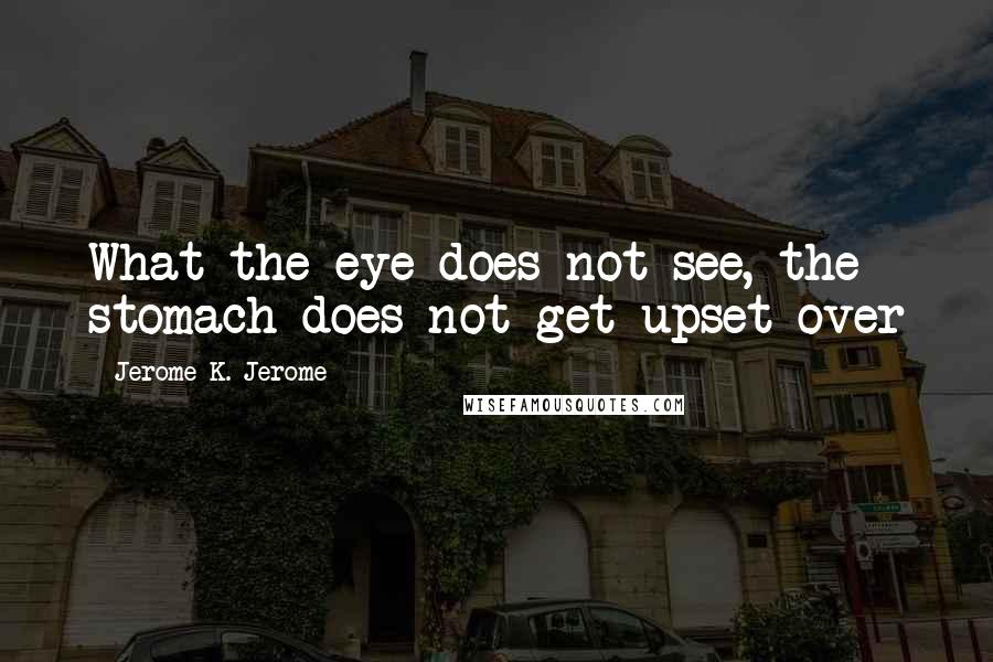 Jerome K. Jerome Quotes: What the eye does not see, the stomach does not get upset over