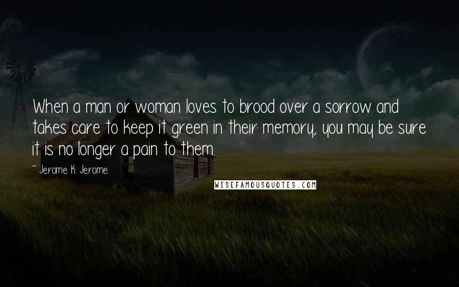 Jerome K. Jerome Quotes: When a man or woman loves to brood over a sorrow and takes care to keep it green in their memory, you may be sure it is no longer a pain to them.