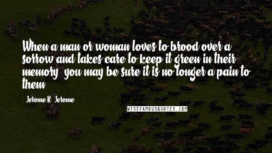 Jerome K. Jerome Quotes: When a man or woman loves to brood over a sorrow and takes care to keep it green in their memory, you may be sure it is no longer a pain to them.