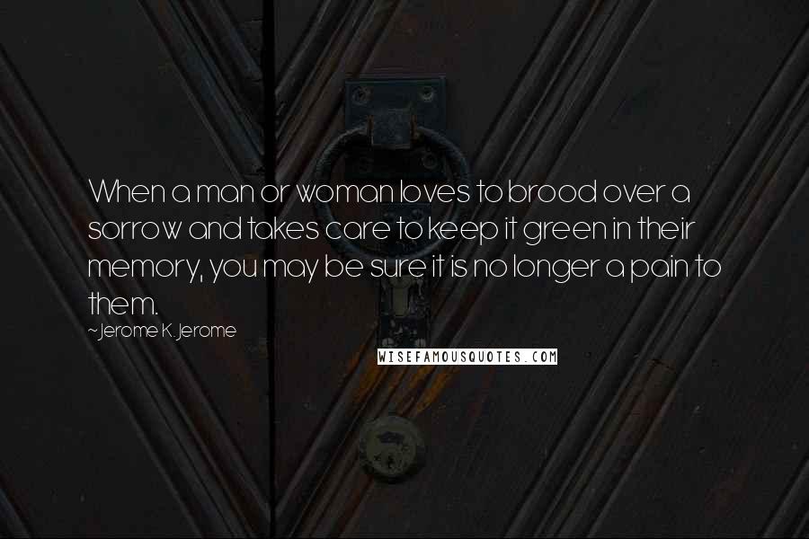 Jerome K. Jerome Quotes: When a man or woman loves to brood over a sorrow and takes care to keep it green in their memory, you may be sure it is no longer a pain to them.