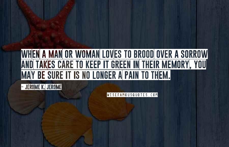 Jerome K. Jerome Quotes: When a man or woman loves to brood over a sorrow and takes care to keep it green in their memory, you may be sure it is no longer a pain to them.