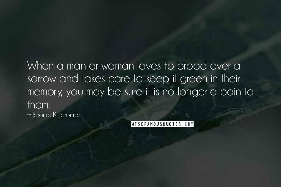 Jerome K. Jerome Quotes: When a man or woman loves to brood over a sorrow and takes care to keep it green in their memory, you may be sure it is no longer a pain to them.