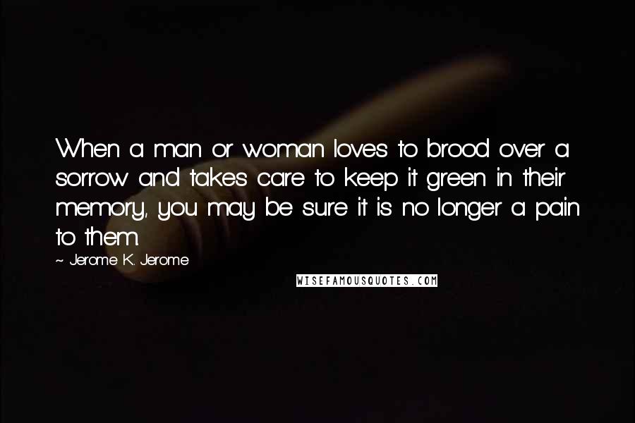 Jerome K. Jerome Quotes: When a man or woman loves to brood over a sorrow and takes care to keep it green in their memory, you may be sure it is no longer a pain to them.