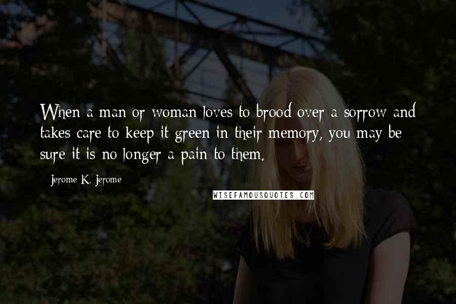 Jerome K. Jerome Quotes: When a man or woman loves to brood over a sorrow and takes care to keep it green in their memory, you may be sure it is no longer a pain to them.