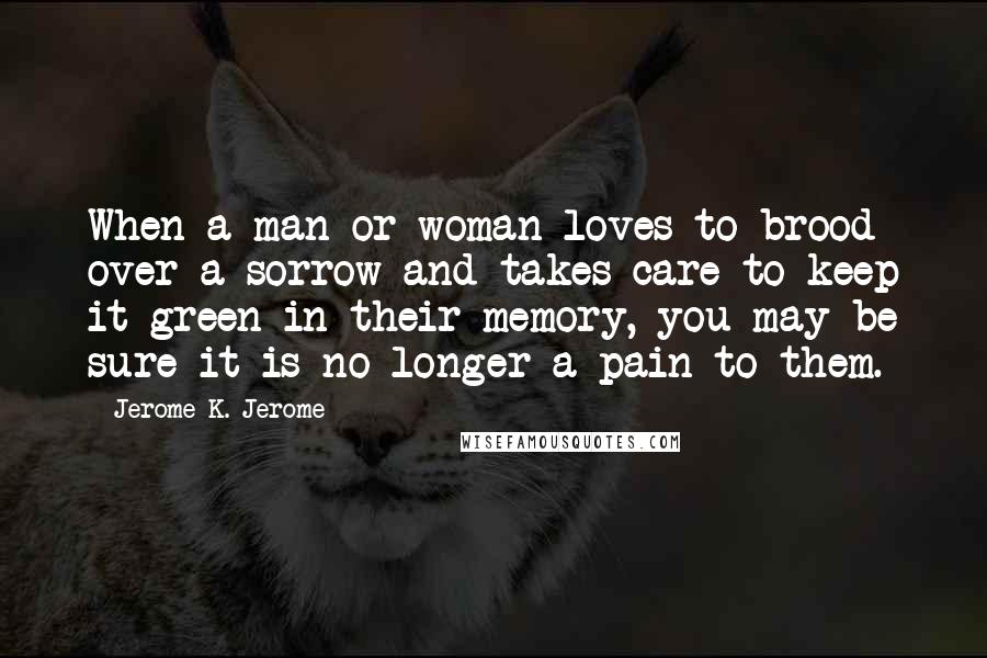 Jerome K. Jerome Quotes: When a man or woman loves to brood over a sorrow and takes care to keep it green in their memory, you may be sure it is no longer a pain to them.