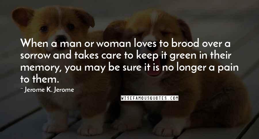 Jerome K. Jerome Quotes: When a man or woman loves to brood over a sorrow and takes care to keep it green in their memory, you may be sure it is no longer a pain to them.