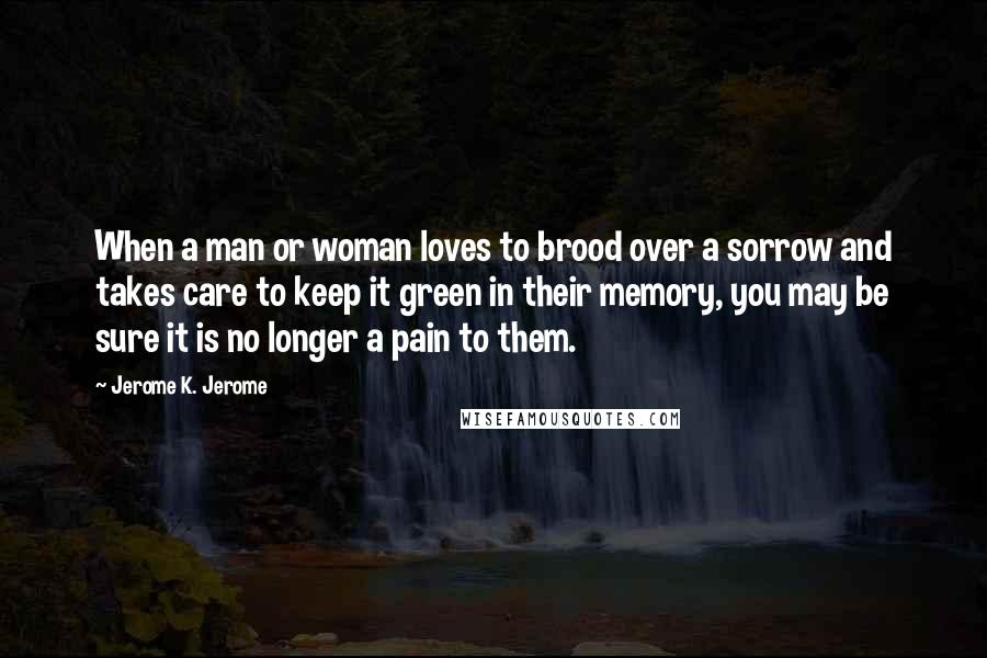 Jerome K. Jerome Quotes: When a man or woman loves to brood over a sorrow and takes care to keep it green in their memory, you may be sure it is no longer a pain to them.