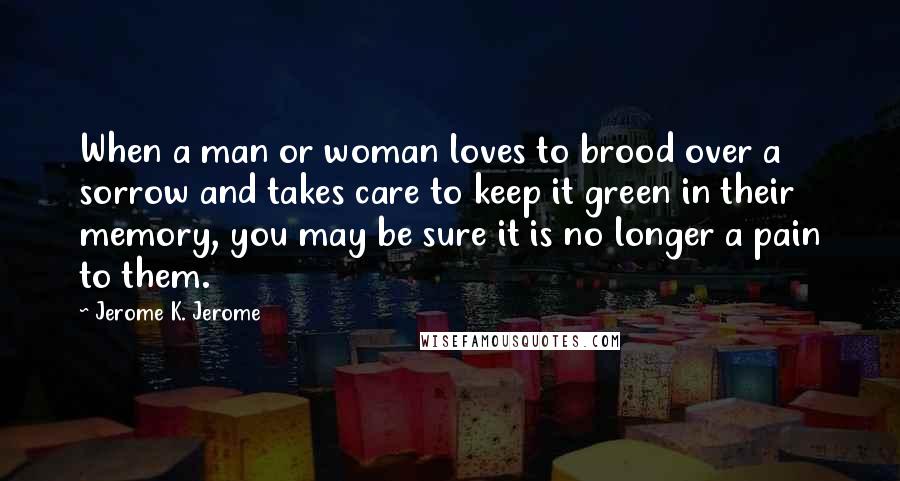 Jerome K. Jerome Quotes: When a man or woman loves to brood over a sorrow and takes care to keep it green in their memory, you may be sure it is no longer a pain to them.