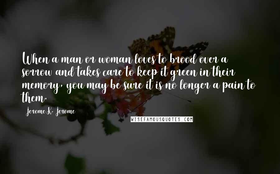 Jerome K. Jerome Quotes: When a man or woman loves to brood over a sorrow and takes care to keep it green in their memory, you may be sure it is no longer a pain to them.