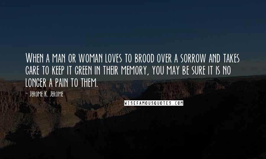 Jerome K. Jerome Quotes: When a man or woman loves to brood over a sorrow and takes care to keep it green in their memory, you may be sure it is no longer a pain to them.