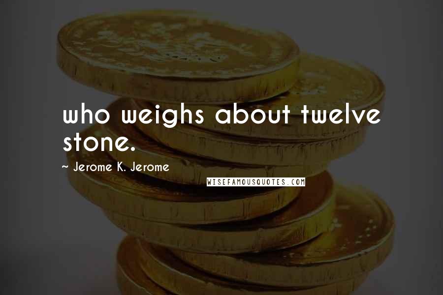 Jerome K. Jerome Quotes: who weighs about twelve stone.