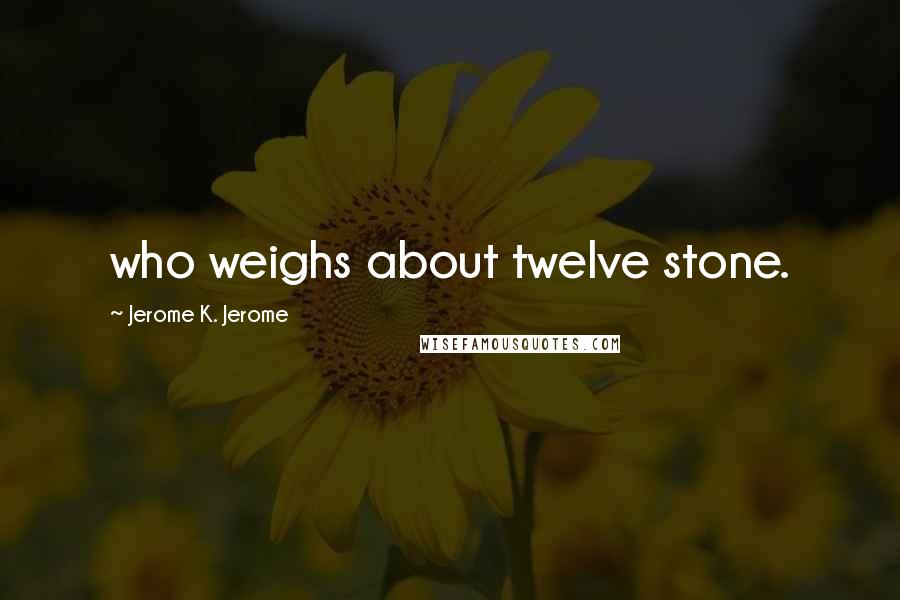 Jerome K. Jerome Quotes: who weighs about twelve stone.