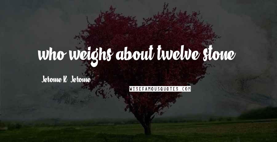 Jerome K. Jerome Quotes: who weighs about twelve stone.