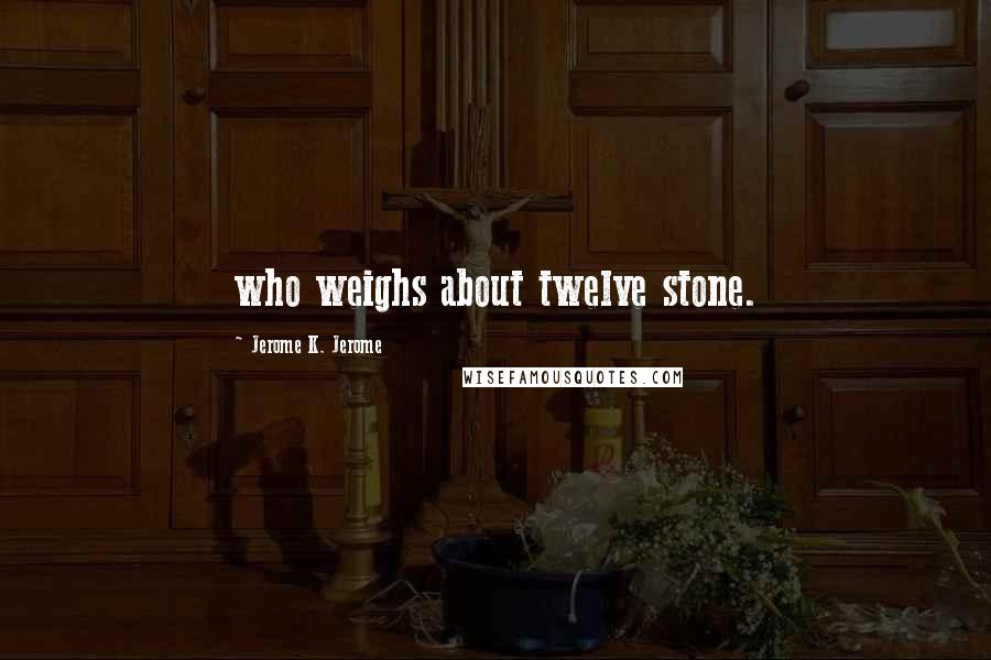 Jerome K. Jerome Quotes: who weighs about twelve stone.