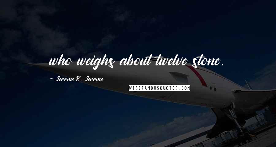 Jerome K. Jerome Quotes: who weighs about twelve stone.