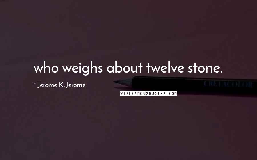 Jerome K. Jerome Quotes: who weighs about twelve stone.