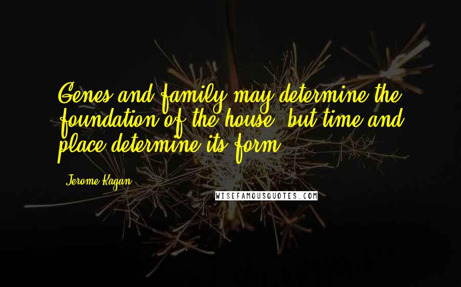 Jerome Kagan Quotes: Genes and family may determine the foundation of the house, but time and place determine its form.