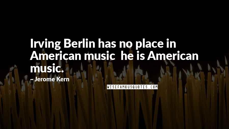 Jerome Kern Quotes: Irving Berlin has no place in American music he is American music.