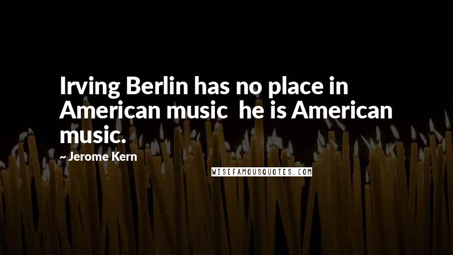 Jerome Kern Quotes: Irving Berlin has no place in American music  he is American music.