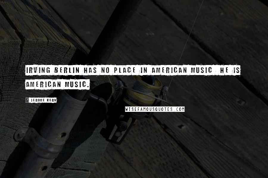 Jerome Kern Quotes: Irving Berlin has no place in American music he is American music.