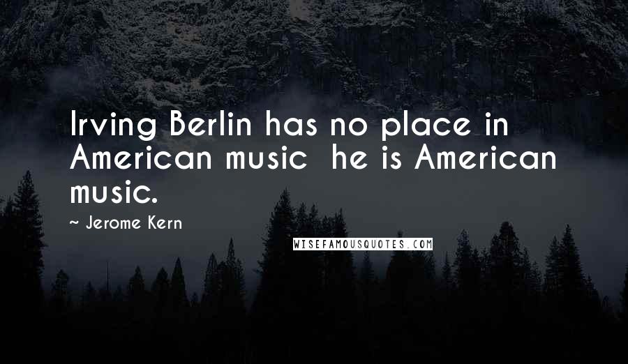 Jerome Kern Quotes: Irving Berlin has no place in American music he is American music.