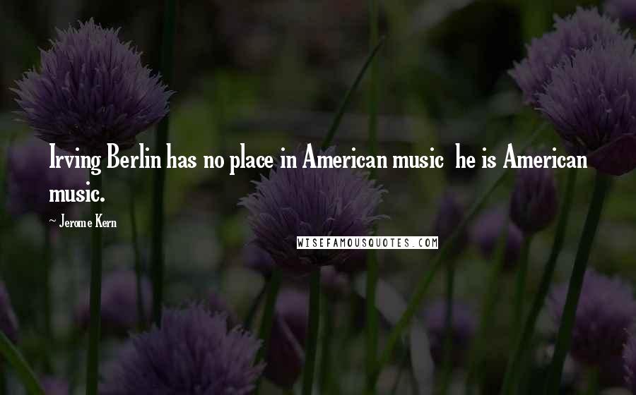 Jerome Kern Quotes: Irving Berlin has no place in American music he is American music.