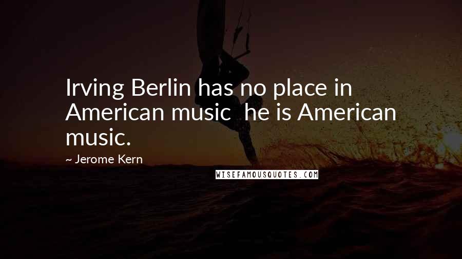 Jerome Kern Quotes: Irving Berlin has no place in American music  he is American music.