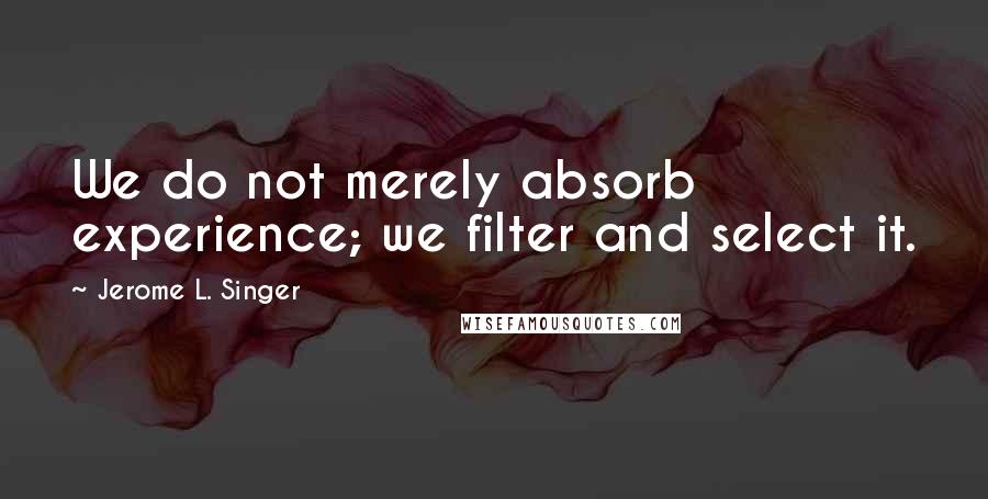 Jerome L. Singer Quotes: We do not merely absorb experience; we filter and select it.