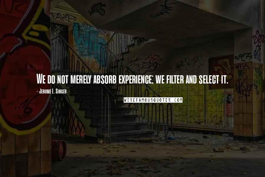 Jerome L. Singer Quotes: We do not merely absorb experience; we filter and select it.
