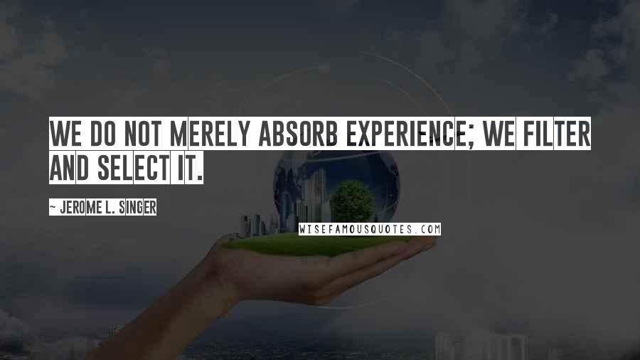 Jerome L. Singer Quotes: We do not merely absorb experience; we filter and select it.