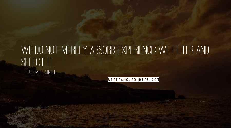 Jerome L. Singer Quotes: We do not merely absorb experience; we filter and select it.