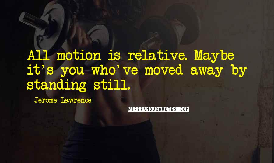 Jerome Lawrence Quotes: All motion is relative. Maybe it's you who've moved away by standing still.