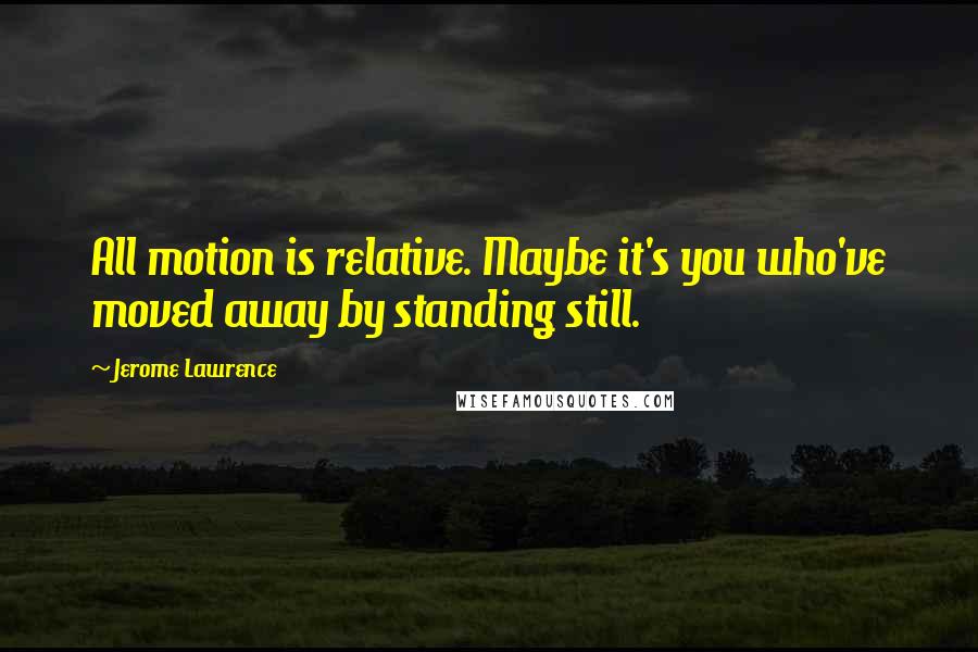 Jerome Lawrence Quotes: All motion is relative. Maybe it's you who've moved away by standing still.