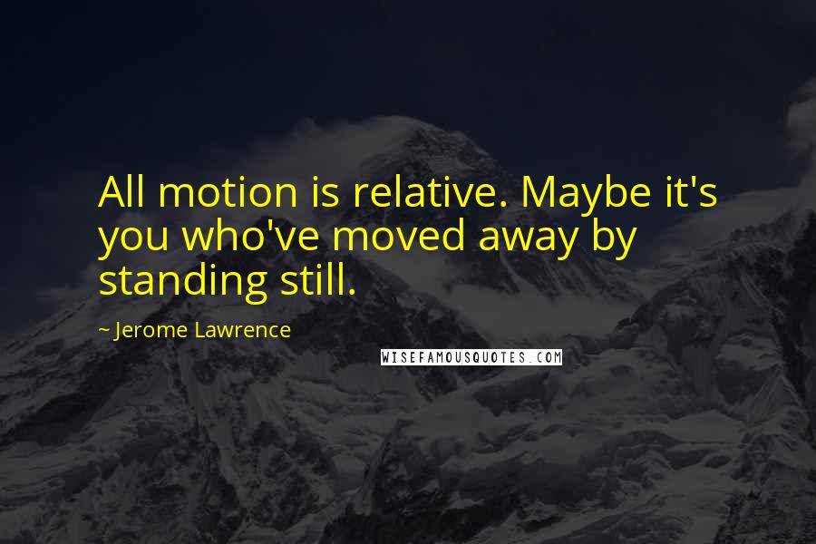 Jerome Lawrence Quotes: All motion is relative. Maybe it's you who've moved away by standing still.