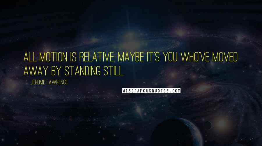 Jerome Lawrence Quotes: All motion is relative. Maybe it's you who've moved away by standing still.