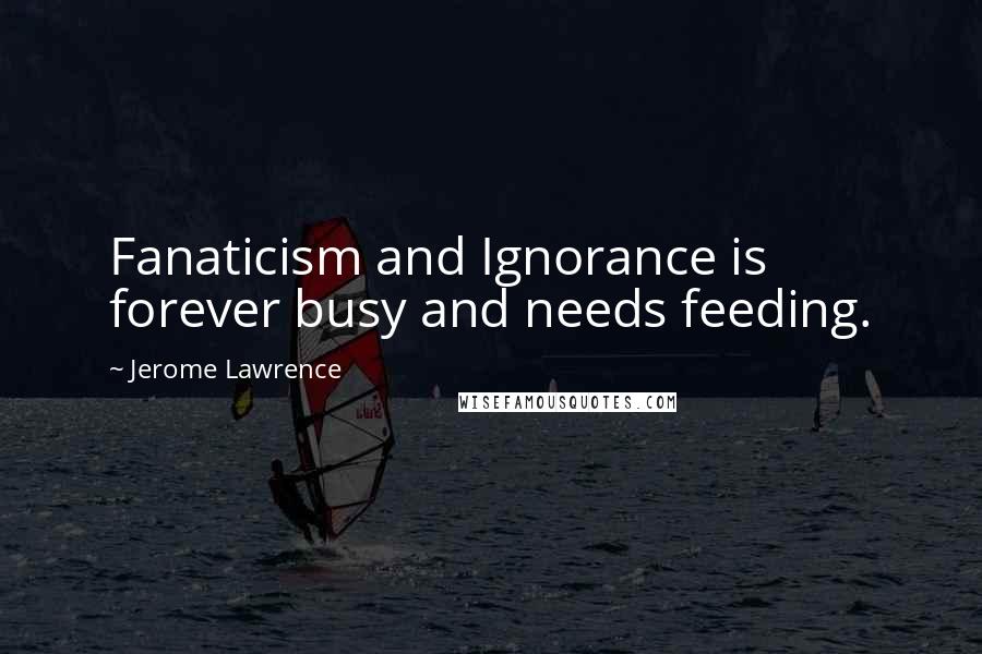 Jerome Lawrence Quotes: Fanaticism and Ignorance is forever busy and needs feeding.