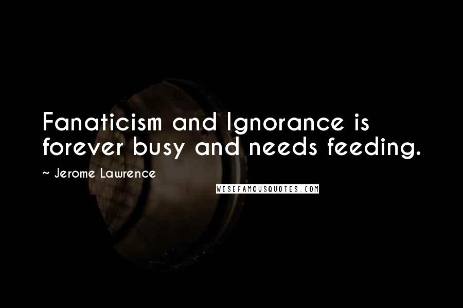 Jerome Lawrence Quotes: Fanaticism and Ignorance is forever busy and needs feeding.