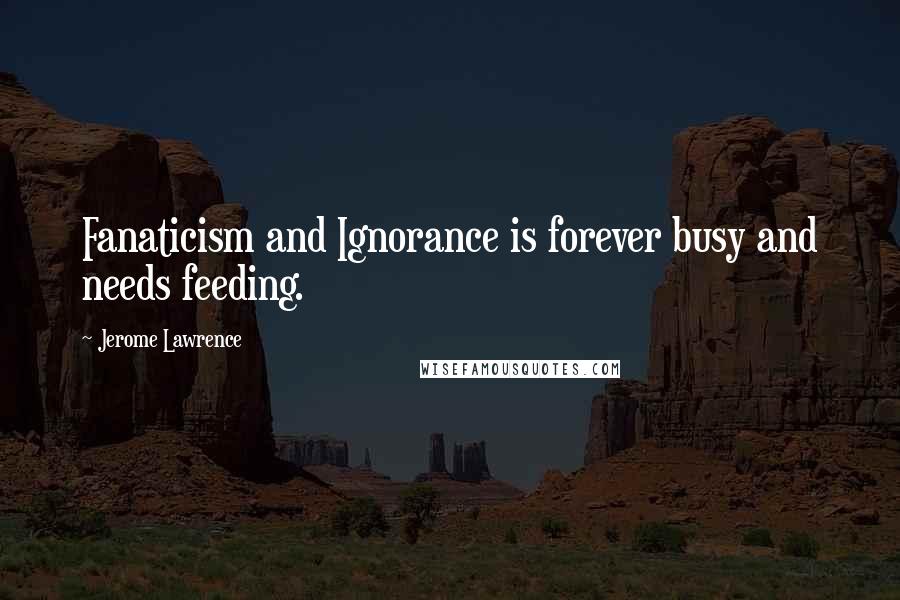 Jerome Lawrence Quotes: Fanaticism and Ignorance is forever busy and needs feeding.