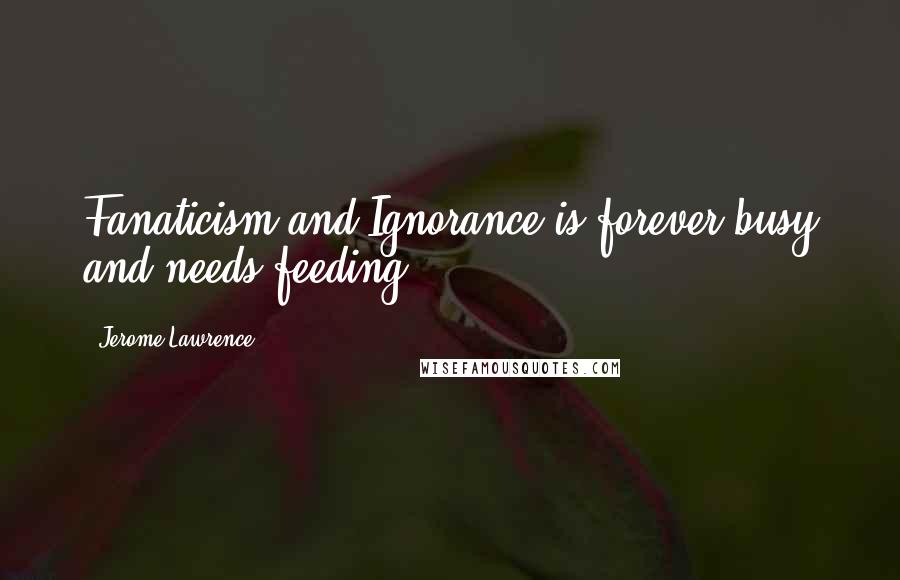 Jerome Lawrence Quotes: Fanaticism and Ignorance is forever busy and needs feeding.