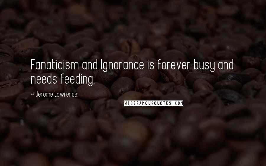 Jerome Lawrence Quotes: Fanaticism and Ignorance is forever busy and needs feeding.