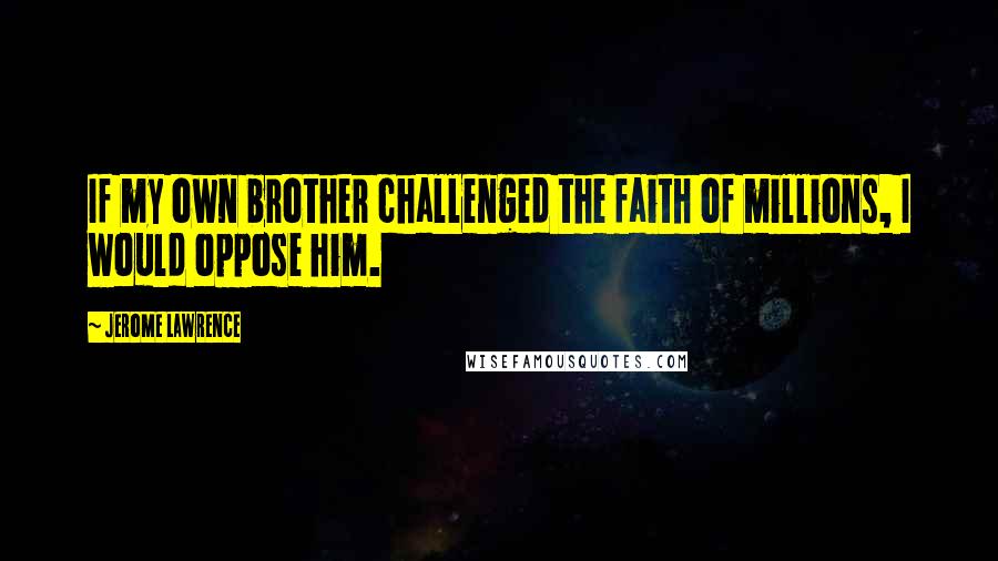 Jerome Lawrence Quotes: If my own brother challenged the faith of millions, I would oppose him.