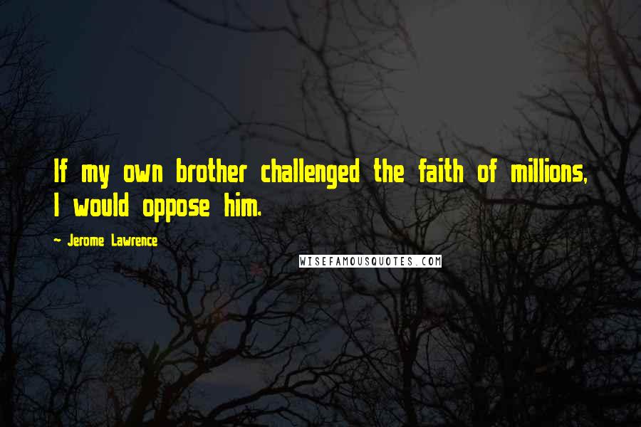 Jerome Lawrence Quotes: If my own brother challenged the faith of millions, I would oppose him.