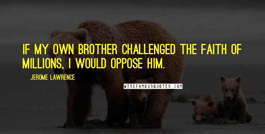Jerome Lawrence Quotes: If my own brother challenged the faith of millions, I would oppose him.