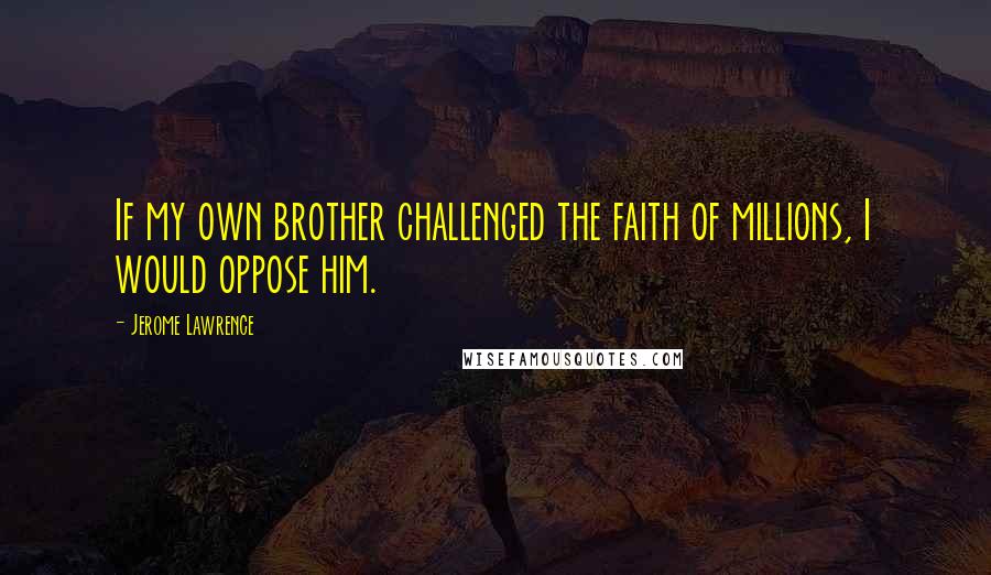 Jerome Lawrence Quotes: If my own brother challenged the faith of millions, I would oppose him.