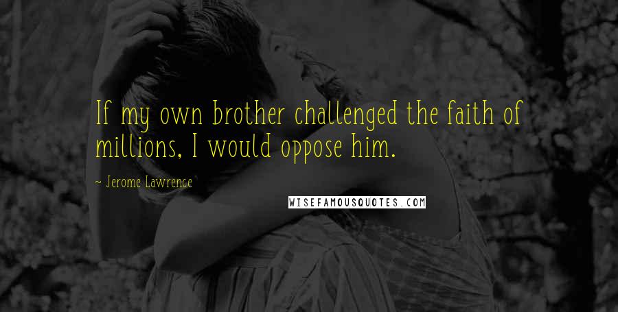 Jerome Lawrence Quotes: If my own brother challenged the faith of millions, I would oppose him.