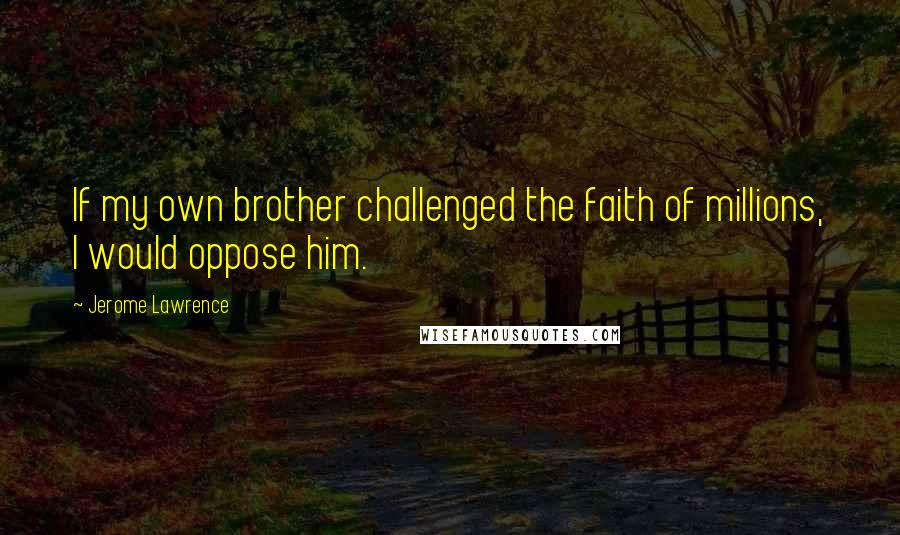 Jerome Lawrence Quotes: If my own brother challenged the faith of millions, I would oppose him.