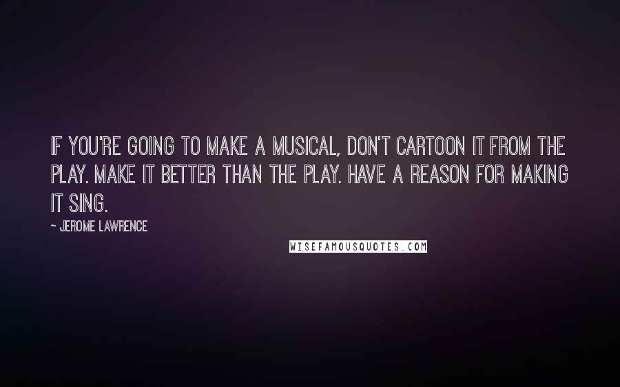 Jerome Lawrence Quotes: If you're going to make a musical, don't cartoon it from the play. Make it better than the play. Have a reason for making it sing.