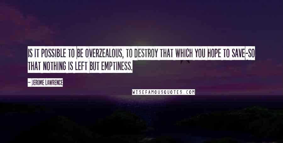 Jerome Lawrence Quotes: Is it possible to be overzealous, to destroy that which you hope to save-so that nothing is left but emptiness.
