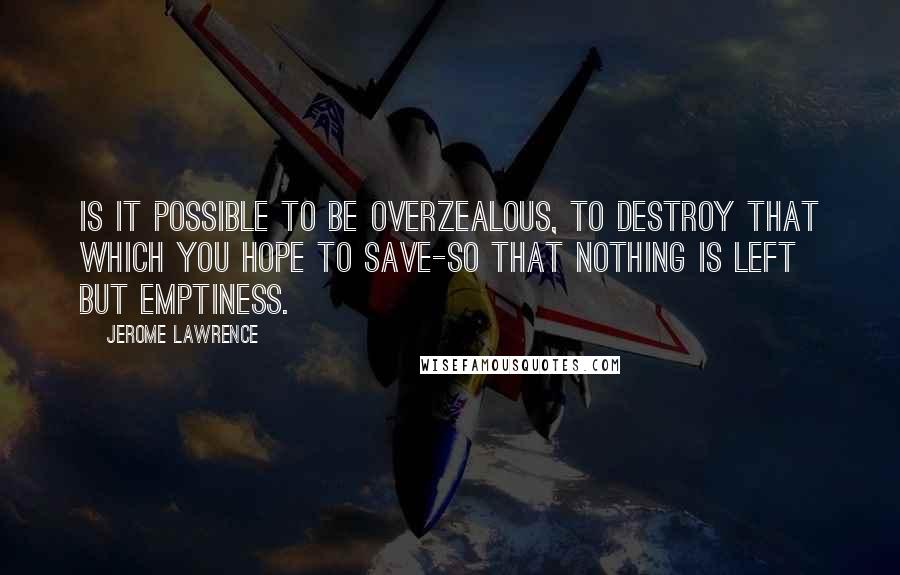 Jerome Lawrence Quotes: Is it possible to be overzealous, to destroy that which you hope to save-so that nothing is left but emptiness.
