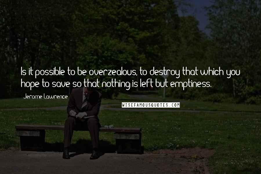 Jerome Lawrence Quotes: Is it possible to be overzealous, to destroy that which you hope to save-so that nothing is left but emptiness.
